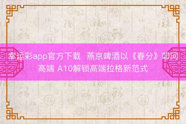 幸运彩app官方下载  燕京啤酒以《春分》叩问高端 A10解锁高端拉格新范式