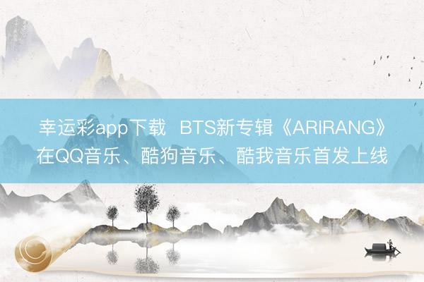 幸运彩app下载  BTS新专辑《ARIRANG》在QQ音乐、酷狗音乐、酷我音乐首发上线