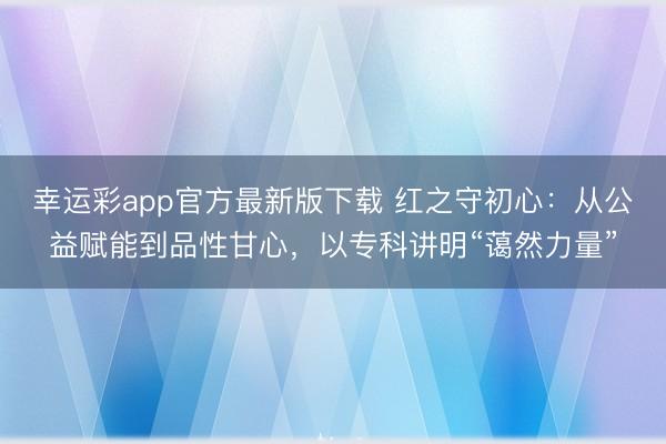 幸运彩app官方最新版下载 红之守初心：从公益赋能到品性甘心，以专科讲明“蔼然力量”