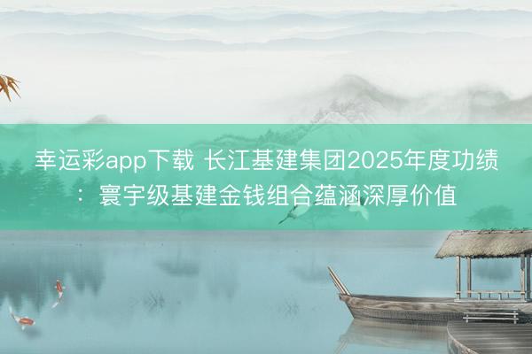 幸运彩app下载 长江基建集团2025年度功绩：寰宇级基建金钱组合蕴涵深厚价值