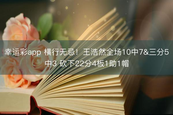 幸运彩app 横行无忌！王浩然全场10中7&三分5中3 砍下22分4板1助1帽