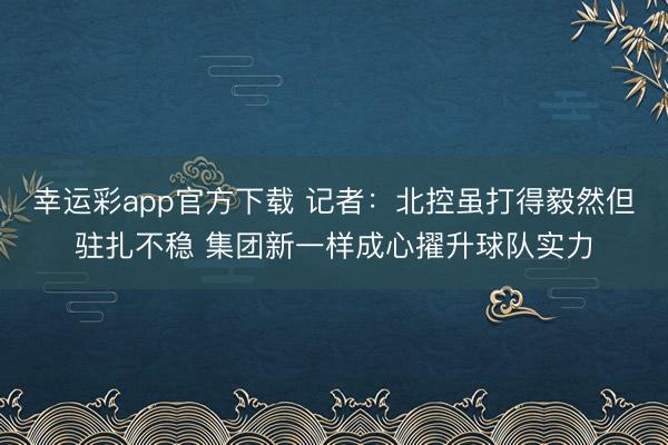 幸运彩app官方下载 记者：北控虽打得毅然但驻扎不稳 集团新一样成心擢升球队实力