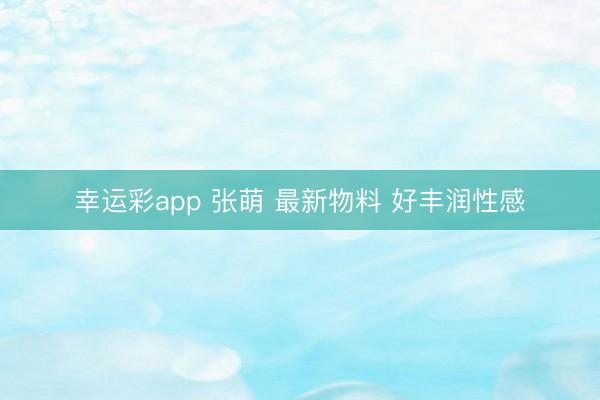 幸运彩app 张萌 最新物料 好丰润性感