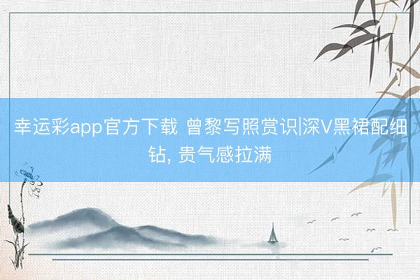 幸运彩app官方下载 曾黎写照赏识|深V黑裙配细钻, 贵气感拉满