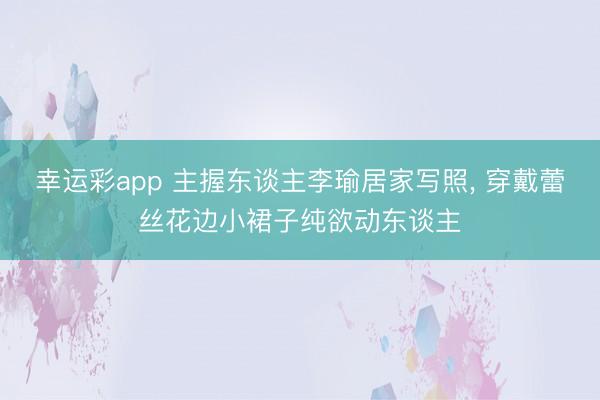 幸运彩app 主握东谈主李瑜居家写照, 穿戴蕾丝花边小裙子纯欲动东谈主