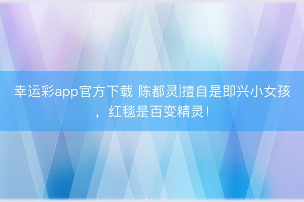 幸运彩app官方下载 陈都灵|擅自是即兴小女孩，红毯是百变精灵！