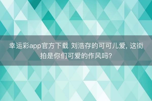 幸运彩app官方下载 刘浩存的可可儿爱, 这街拍是你们可爱的作风吗?