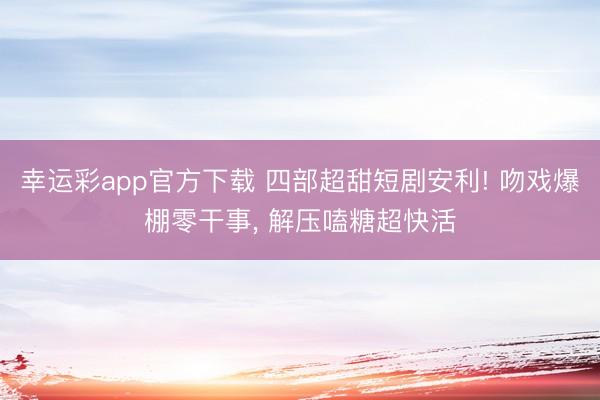 幸运彩app官方下载 四部超甜短剧安利! 吻戏爆棚零干事, 解压嗑糖超快活