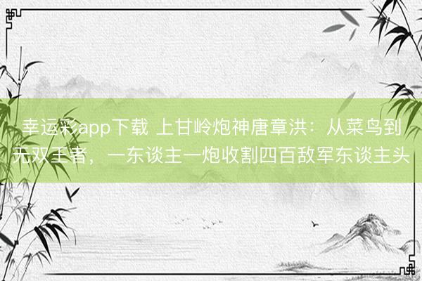 幸运彩app下载 上甘岭炮神唐章洪：从菜鸟到无双王者，一东谈主一炮收割四百敌军东谈主头
