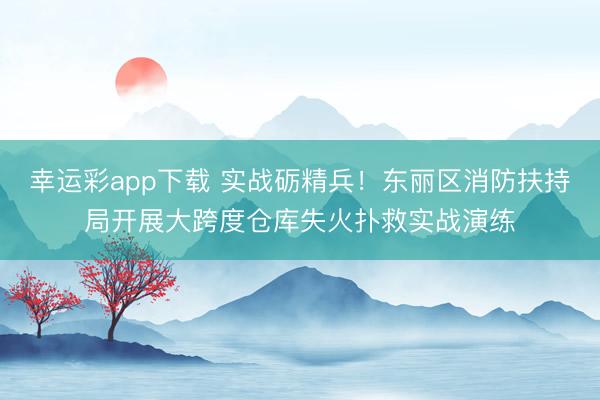 幸运彩app下载 实战砺精兵!东丽区消防扶持局开展大跨度仓库失火扑救实战演练