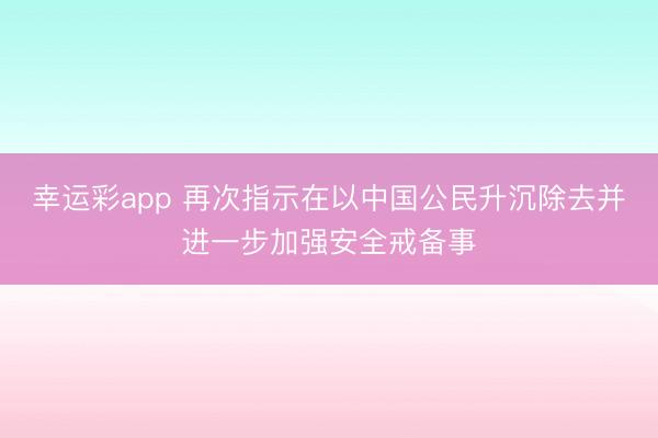 幸运彩app 再次指示在以中国公民升沉除去并进一步加强安全戒备事