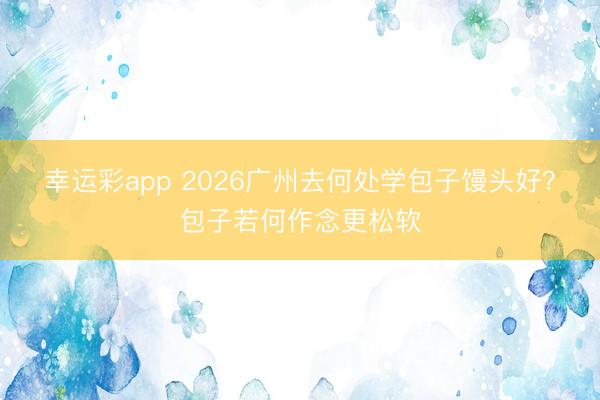 幸运彩app 2026广州去何处学包子馒头好？包子若何作念更松软
