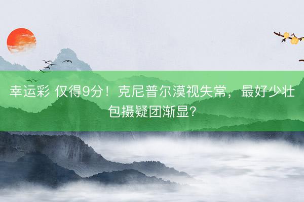 幸运彩 仅得9分！克尼普尔漠视失常，最好少壮包摄疑团渐显？