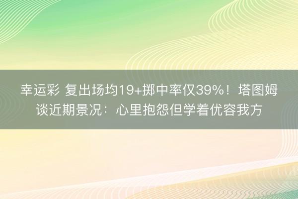 幸运彩 复出场均19+掷中率仅39%！塔图姆谈近期景况：心里抱怨但学着优容我方