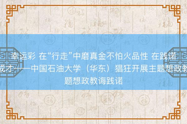 幸运彩 在“行走”中磨真金不怕火品性 在践诺中成长成才——中国石油大学（华东）猖狂开展主题想政教诲践诺