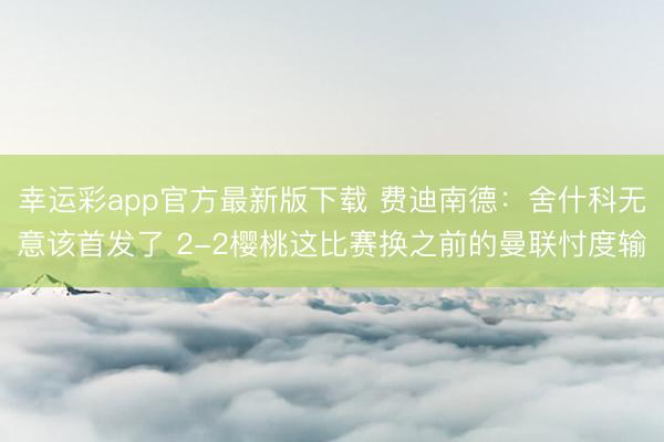 幸运彩app官方最新版下载 费迪南德：舍什科无意该首发了 2-2樱桃这比赛换之前的曼联忖度输