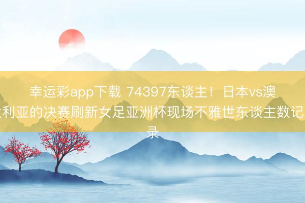 幸运彩app下载 74397东谈主！日本vs澳大利亚的决赛刷新女足亚洲杯现场不雅世东谈主数记录