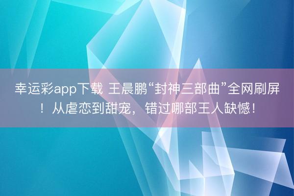 幸运彩app下载 王晨鹏“封神三部曲”全网刷屏！从虐恋到甜宠，错过哪部王人缺憾！
