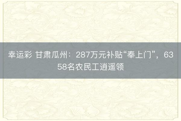 幸运彩 甘肃瓜州：287万元补贴“奉上门”，6358名农民工逍遥领
