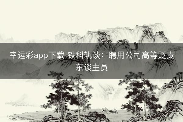 幸运彩app下载 铁科轨谈：聘用公司高等贬责东谈主员