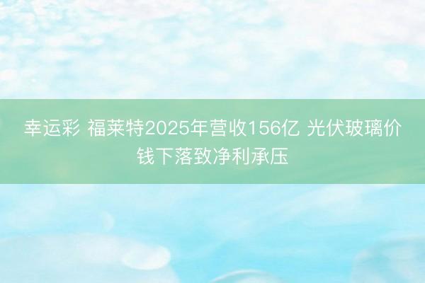 幸运彩 福莱特2025年营收156亿 光伏玻璃价钱下落致净利承压