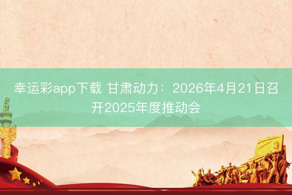 幸运彩app下载 甘肃动力：2026年4月21日召开2025年度推动会
