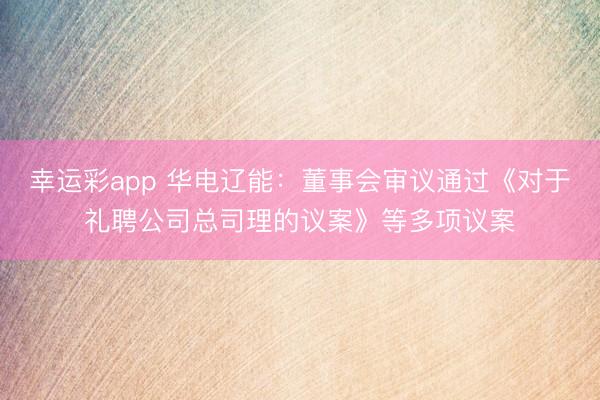 幸运彩app 华电辽能：董事会审议通过《对于礼聘公司总司理的议案》等多项议案