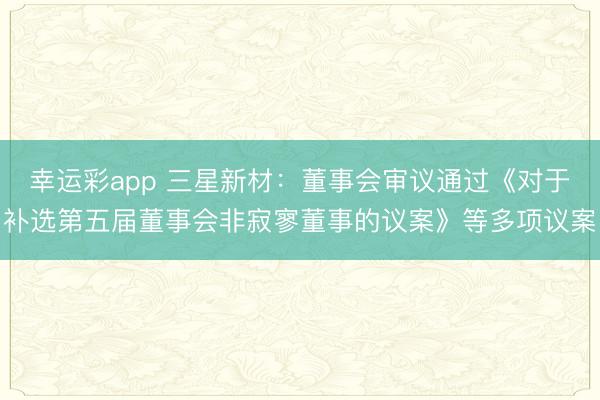 幸运彩app 三星新材：董事会审议通过《对于补选第五届董事会非寂寥董事的议案》等多项议案