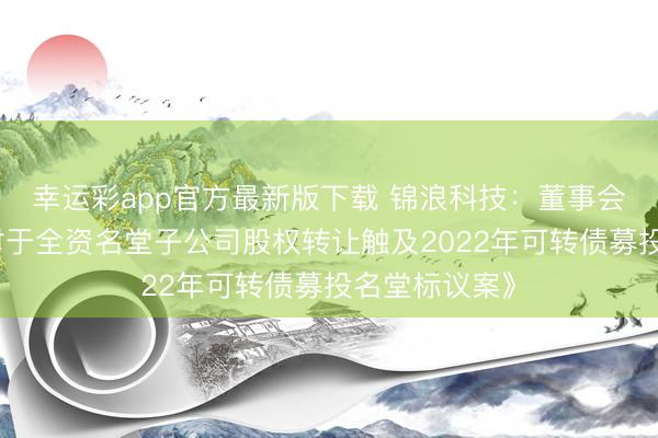 幸运彩app官方最新版下载 锦浪科技：董事会审议通过《对于全资名堂子公司股权转让触及2022年可转债募投名堂标议案》