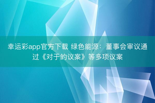 幸运彩app官方下载 绿色能源：董事会审议通过《对于的议案》等多项议案