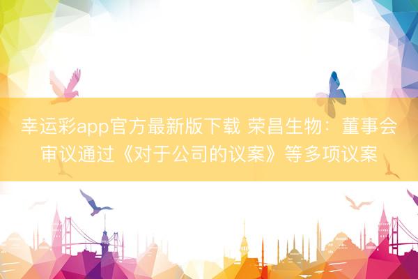 幸运彩app官方最新版下载 荣昌生物：董事会审议通过《对于公司的议案》等多项议案
