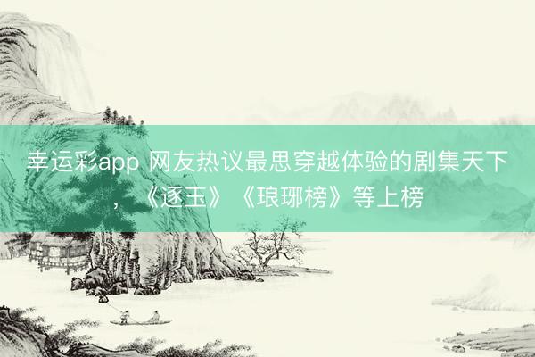幸运彩app 网友热议最思穿越体验的剧集天下，《逐玉》《琅琊榜》等上榜