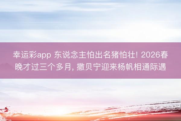 幸运彩app 东说念主怕出名猪怕壮! 2026春晚才过三个多月， 撒贝宁迎来杨帆相通际遇