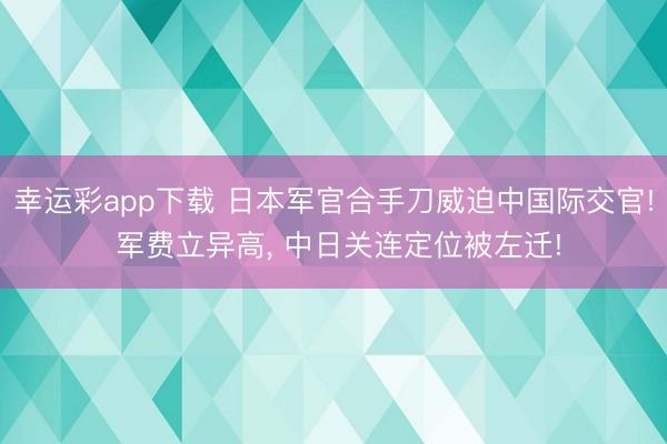 幸运彩app下载 日本军官合手刀威迫中国际交官! 军费立异高, 中日关连定位被左迁!