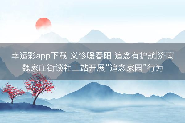 幸运彩app下载 义诊暖春阳 追念有护航|济南魏家庄街谈社工站开展“追念家园”行为