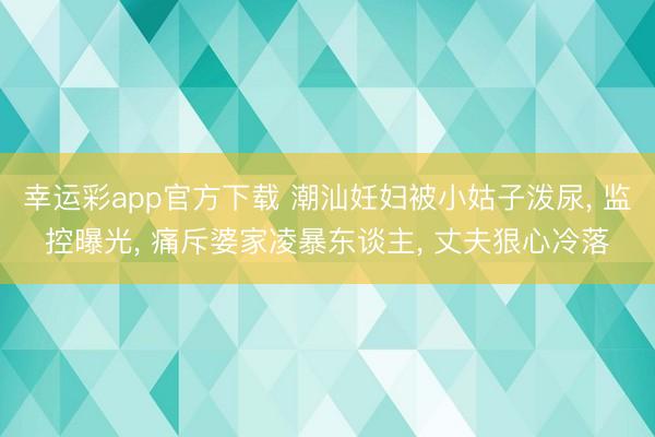 幸运彩app官方下载 潮汕妊妇被小姑子泼尿, 监控曝光, 痛斥婆家凌暴东谈主, 丈夫狠心冷落