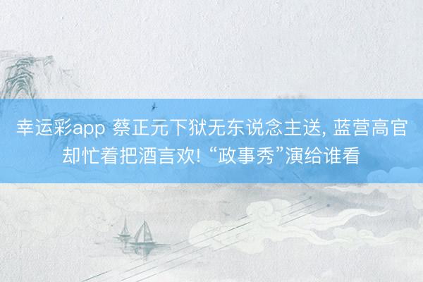 幸运彩app 蔡正元下狱无东说念主送, 蓝营高官却忙着把酒言欢! “政事秀”演给谁看