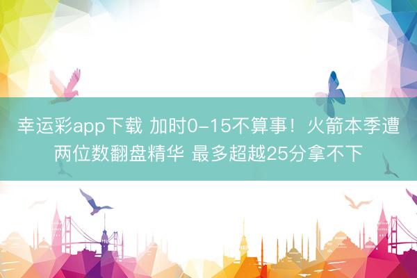 幸运彩app下载 加时0-15不算事！火箭本季遭两位数翻盘精华 最多超越25分拿不下