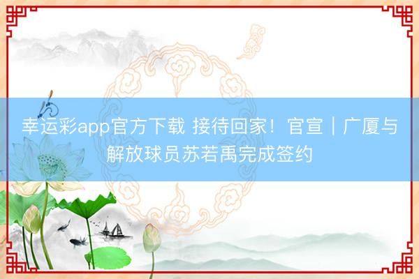 幸运彩app官方下载 接待回家！官宣｜广厦与解放球员苏若禹完成签约