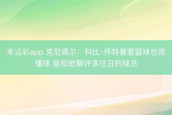 幸运彩app 克尼佩尔：科比·怀特喜爱篮球也很懂球 能和他聊许多往日的球员
