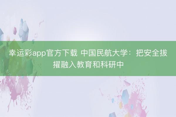 幸运彩app官方下载 中国民航大学：把安全拔擢融入教育和科研中