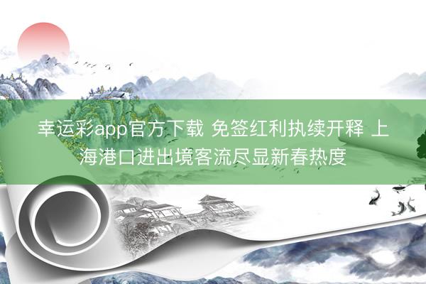 幸运彩app官方下载 免签红利执续开释 上海港口进出境客流尽显新春热度