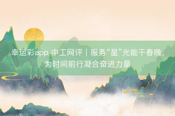 幸运彩app 中工网评丨服务“星”光能干春晚，为时间前行凝合奋进力量