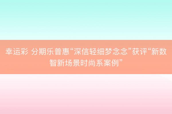 幸运彩 分期乐普惠“深信轻细梦念念”获评“新数智新场景时尚系案例”