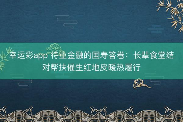 幸运彩app 待业金融的国寿答卷：长辈食堂结对帮扶催生红地皮暖热履行