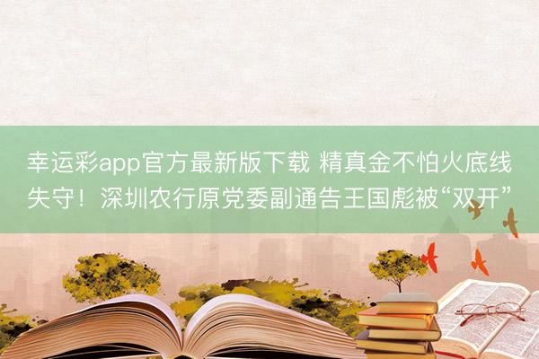 幸运彩app官方最新版下载 精真金不怕火底线失守！深圳农行原党委副通告王国彪被“双开”