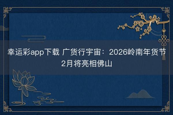 幸运彩app下载 广货行宇宙：2026岭南年货节2月将亮相佛山
