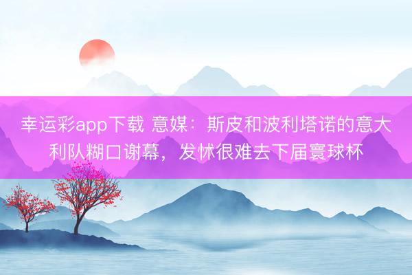 幸运彩app下载 意媒：斯皮和波利塔诺的意大利队糊口谢幕，发怵很难去下届寰球杯