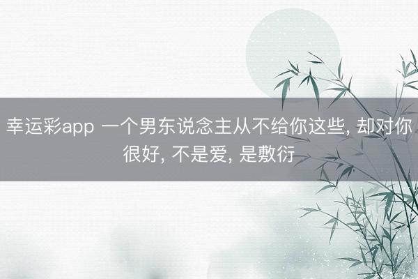 幸运彩app 一个男东说念主从不给你这些, 却对你很好, 不是爱, 是敷衍