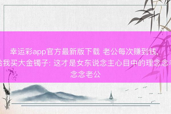 幸运彩app官方最新版下载 老公每次赚到钱， 齐给我买大金镯子: 这才是女东说念主心目中的理念念老公